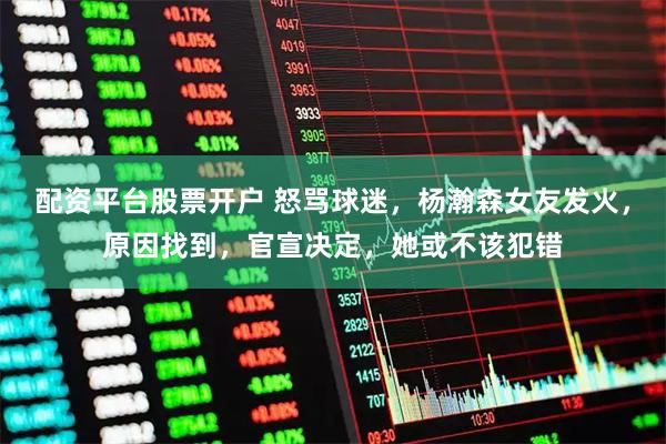 配资平台股票开户 怒骂球迷，杨瀚森女友发火，原因找到，官宣决定，她或不该犯错