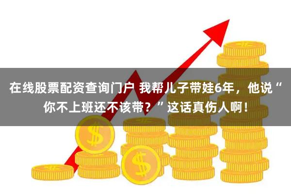 在线股票配资查询门户 我帮儿子带娃6年，他说“你不上班还不该带？”这话真伤人啊！
