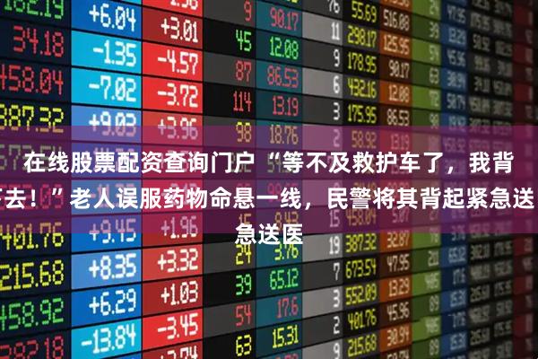 在线股票配资查询门户 “等不及救护车了，我背下去！”老人误服药物命悬一线，民警将其背起紧急送医