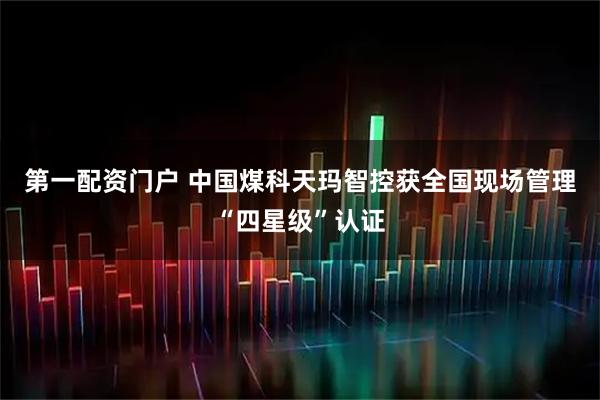 第一配资门户 中国煤科天玛智控获全国现场管理“四星级”认证