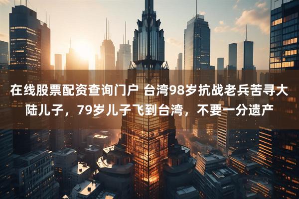 在线股票配资查询门户 台湾98岁抗战老兵苦寻大陆儿子，79岁儿子飞到台湾，不要一分遗产