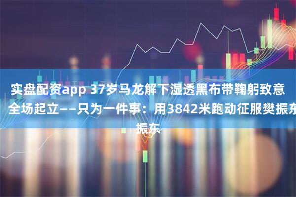 实盘配资app 37岁马龙解下湿透黑布带鞠躬致意，全场起立——只为一件事：用3842米跑动征服樊振东