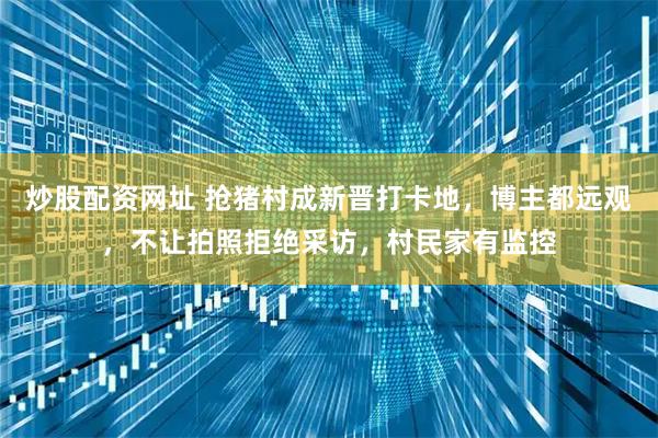 炒股配资网址 抢猪村成新晋打卡地，博主都远观，不让拍照拒绝采访，村民家有监控