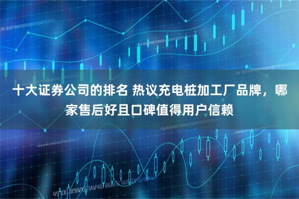 十大证券公司的排名 热议充电桩加工厂品牌，哪家售后好且口碑值得用户信赖