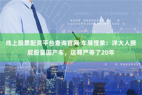 线上股票配资平台查询官网 车展怪象：洋大人撅屁股量国产车，这尊严等了20年