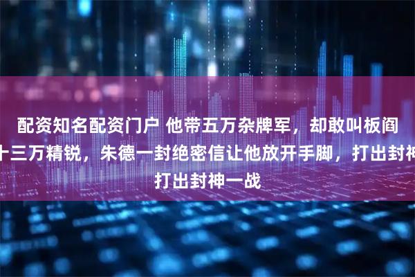 配资知名配资门户 他带五万杂牌军，却敢叫板阎锡山十三万精锐，朱德一封绝密信让他放开手脚，打出封神一战