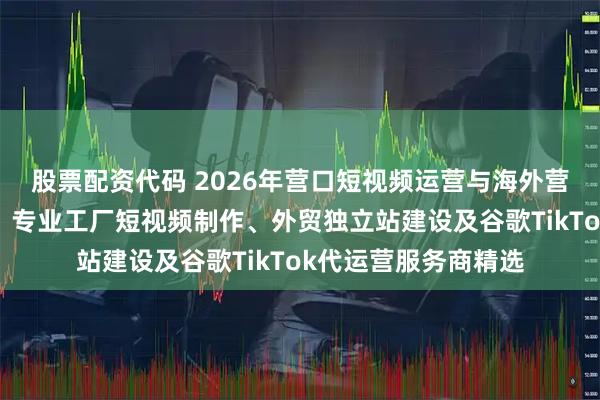 股票配资代码 2026年营口短视频运营与海外营销代运营公司推荐：专业工厂短视频制作、外贸独立站建设及谷歌TikTok代运营服务商精选