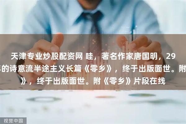 天津专业炒股配资网 哇，著名作家唐国明，29万多字，写了32年的诗意流半途主义长篇《零乡》，终于出版面世。附《零乡》片段在线