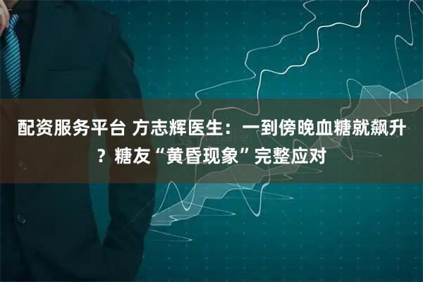 配资服务平台 方志辉医生：一到傍晚血糖就飙升？糖友“黄昏现象”完整应对