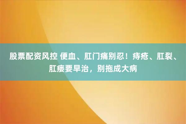 股票配资风控 便血、肛门痛别忍！痔疮、肛裂、肛瘘要早治，别拖成大病