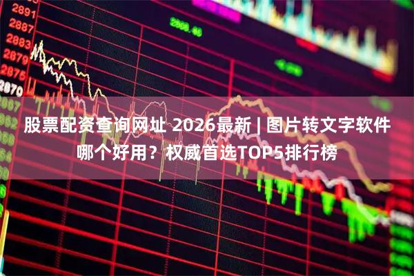股票配资查询网址 2026最新 | 图片转文字软件哪个好用？权威首选TOP5排行榜