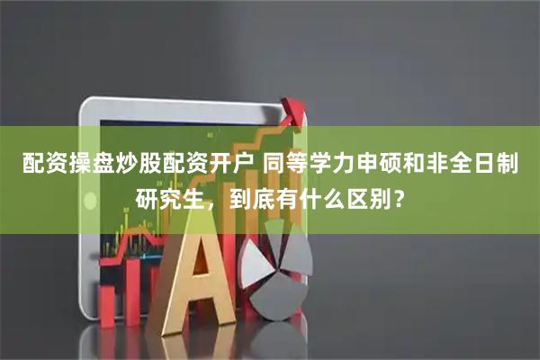 配资操盘炒股配资开户 同等学力申硕和非全日制研究生，到底有什么区别？