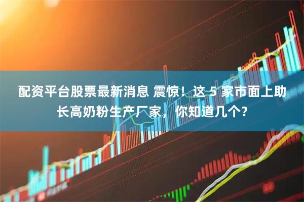 配资平台股票最新消息 震惊！这 5 家市面上助长高奶粉生产厂家，你知道几个？