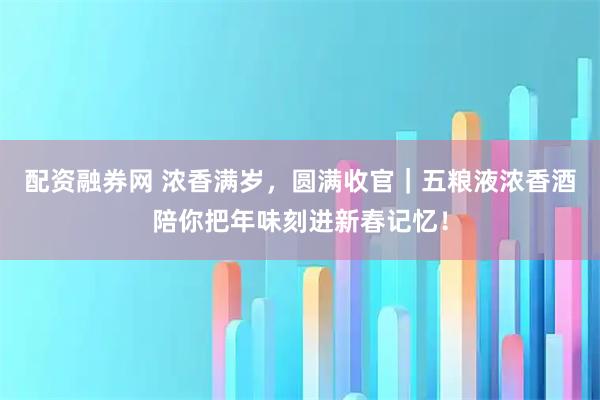 配资融券网 浓香满岁，圆满收官｜五粮液浓香酒陪你把年味刻进新春记忆！