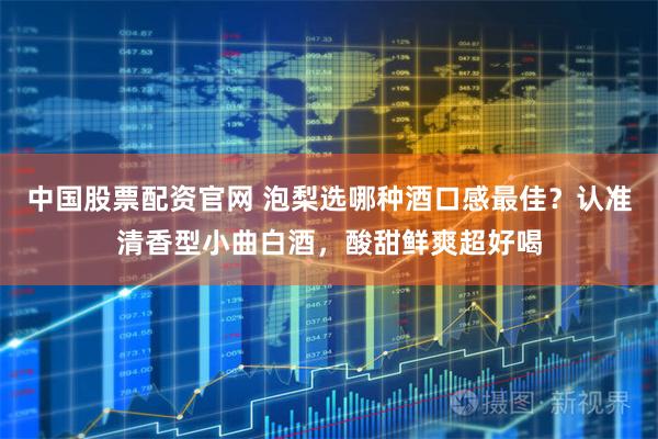 中国股票配资官网 泡梨选哪种酒口感最佳？认准清香型小曲白酒，酸甜鲜爽超好喝