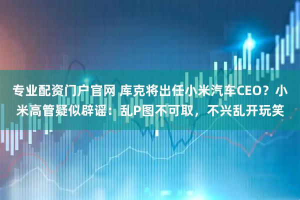 专业配资门户官网 库克将出任小米汽车CEO？小米高管疑似辟谣：乱P图不可取，不兴乱开玩笑