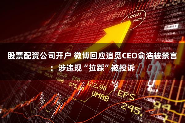 股票配资公司开户 微博回应追觅CEO俞浩被禁言：涉违规“拉踩”被投诉