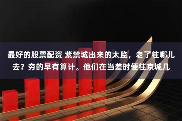 最好的股票配资 紫禁城出来的太监，老了往哪儿去？穷的早有算计。他们在当差时便往京城几